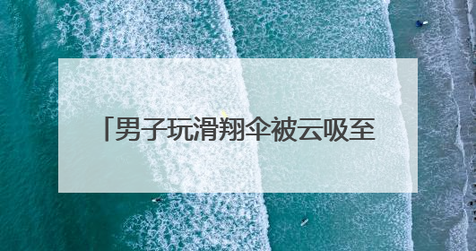 男子玩滑翔伞被云吸至8000米高空 什么是云吸？有多危险？